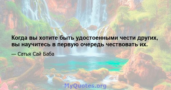 Когда вы хотите быть удостоенными чести других, вы научитесь в первую очередь чествовать их.