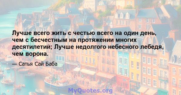 Лучше всего жить с честью всего на один день, чем с бесчестным на протяжении многих десятилетий; Лучше недолгого небесного лебедя, чем ворона.