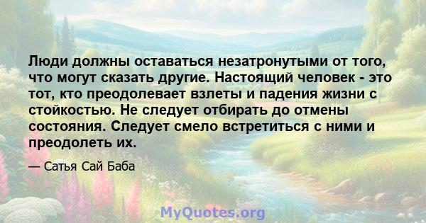 Люди должны оставаться незатронутыми от того, что могут сказать другие. Настоящий человек - это тот, кто преодолевает взлеты и падения жизни с стойкостью. Не следует отбирать до отмены состояния. Следует смело