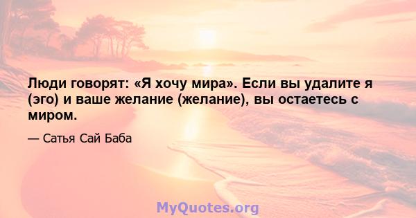 Люди говорят: «Я хочу мира». Если вы удалите я (эго) и ваше желание (желание), вы остаетесь с миром.