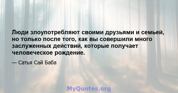 Люди злоупотребляют своими друзьями и семьей, но только после того, как вы совершили много заслуженных действий, которые получает человеческое рождение.