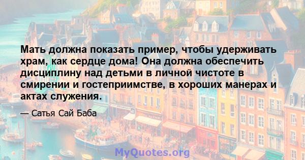 Мать должна показать пример, чтобы удерживать храм, как сердце дома! Она должна обеспечить дисциплину над детьми в личной чистоте в смирении и гостеприимстве, в хороших манерах и актах служения.