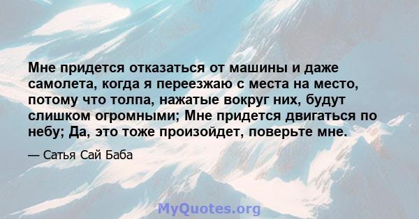 Мне придется отказаться от машины и даже самолета, когда я переезжаю с места на место, потому что толпа, нажатые вокруг них, будут слишком огромными; Мне придется двигаться по небу; Да, это тоже произойдет, поверьте мне.