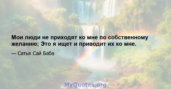 Мои люди не приходят ко мне по собственному желанию; Это я ищет и приводит их ко мне.