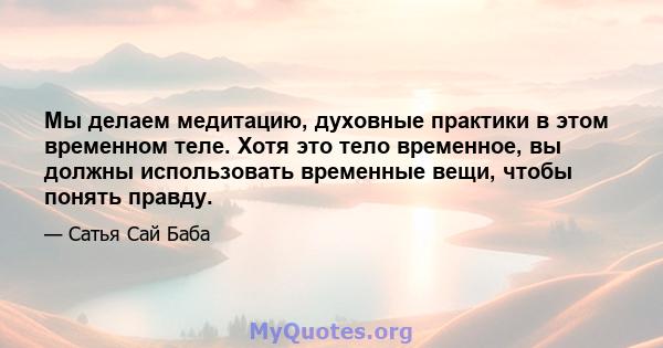 Мы делаем медитацию, духовные практики в этом временном теле. Хотя это тело временное, вы должны использовать временные вещи, чтобы понять правду.