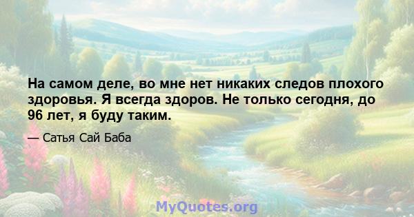 На самом деле, во мне нет никаких следов плохого здоровья. Я всегда здоров. Не только сегодня, до 96 лет, я буду таким.