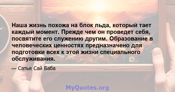 Наша жизнь похожа на блок льда, который тает каждый момент. Прежде чем он проведет себя, посвятите его служению другим. Образование в человеческих ценностях предназначено для подготовки всех к этой жизни специального