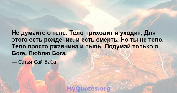 Не думайте о теле. Тело приходит и уходит; Для этого есть рождение, и есть смерть. Но ты не тело. Тело просто ржавчина и пыль. Подумай только о Боге. Люблю Бога.