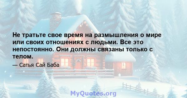 Не тратьте свое время на размышления о мире или своих отношениях с людьми. Все это непостоянно. Они должны связаны только с телом.