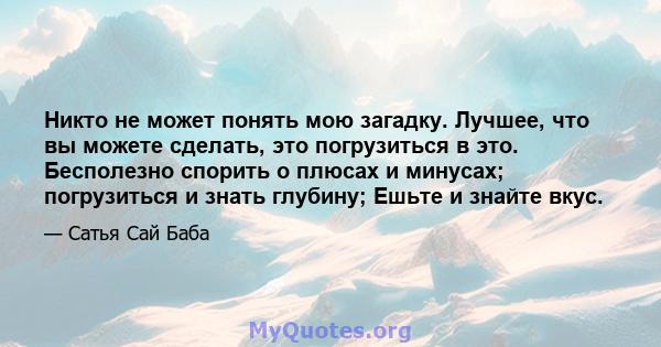 Никто не может понять мою загадку. Лучшее, что вы можете сделать, это погрузиться в это. Бесполезно спорить о плюсах и минусах; погрузиться и знать глубину; Ешьте и знайте вкус.