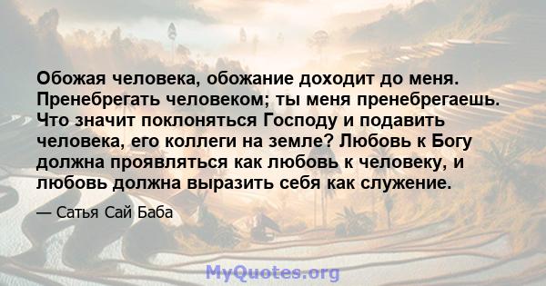 Обожая человека, обожание доходит до меня. Пренебрегать человеком; ты меня пренебрегаешь. Что значит поклоняться Господу и подавить человека, его коллеги на земле? Любовь к Богу должна проявляться как любовь к человеку, 