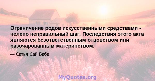 Ограничение родов искусственными средствами - нелепо неправильный шаг. Последствия этого акта являются безответственным отцовством или разочарованным материнством.