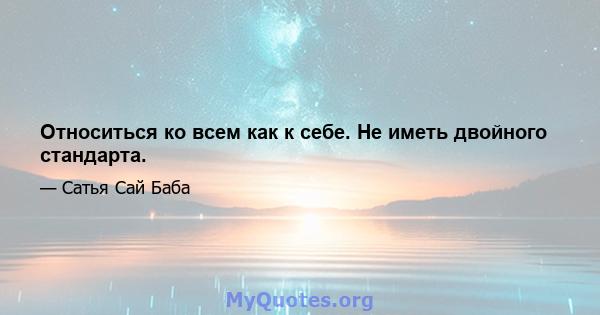 Относиться ко всем как к себе. Не иметь двойного стандарта.