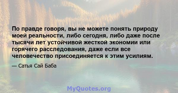 По правде говоря, вы не можете понять природу моей реальности, либо сегодня, либо даже после тысячи лет устойчивой жесткой экономии или горячего расследования, даже если все человечество присоединяется к этим усилиям.