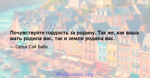 Почувствуйте гордость за родину. Так же, как ваша мать родила вас, так и земля родила вас.