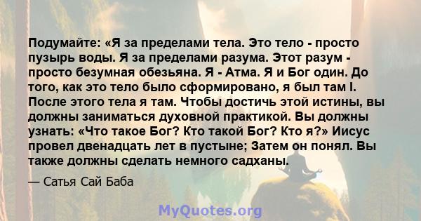 Подумайте: «Я за пределами тела. Это тело - просто пузырь воды. Я за пределами разума. Этот разум - просто безумная обезьяна. Я - Атма. Я и Бог один. До того, как это тело было сформировано, я был там I. После этого