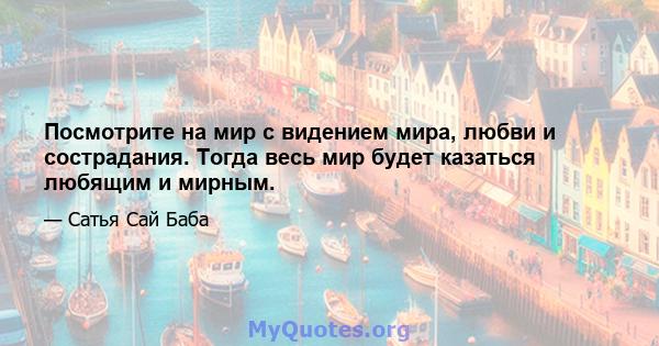 Посмотрите на мир с видением мира, любви и сострадания. Тогда весь мир будет казаться любящим и мирным.