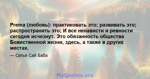 Prema (любовь): практиковать это; развивать это; распространить это; И все ненависти и ревности сегодня исчезнут. Это обязанность общества Божественной жизни, здесь, а также в других местах.