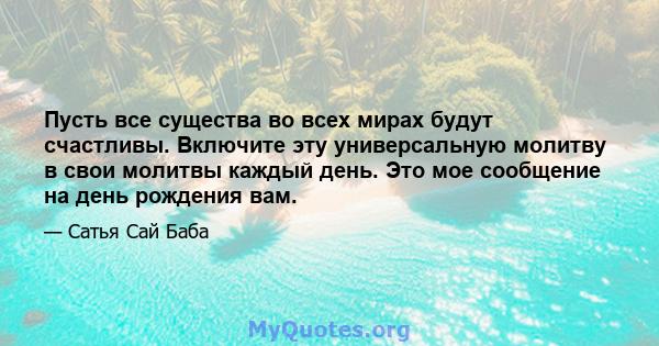 Пусть все существа во всех мирах будут счастливы. Включите эту универсальную молитву в свои молитвы каждый день. Это мое сообщение на день рождения вам.