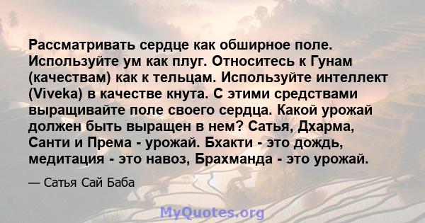 Рассматривать сердце как обширное поле. Используйте ум как плуг. Относитесь к Гунам (качествам) как к тельцам. Используйте интеллект (Viveka) в качестве кнута. С этими средствами выращивайте поле своего сердца. Какой