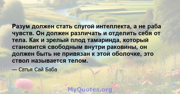 Разум должен стать слугой интеллекта, а не раба чувств. Он должен различать и отделить себя от тела. Как и зрелый плод тамаринда, который становится свободным внутри раковины, он должен быть не привязан к этой оболочке, 