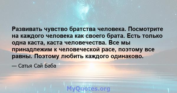 Развивать чувство братства человека. Посмотрите на каждого человека как своего брата. Есть только одна каста, каста человечества. Все мы принадлежим к человеческой расе, поэтому все равны. Поэтому любить каждого