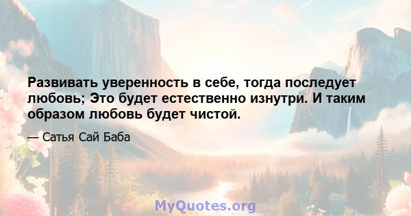 Развивать уверенность в себе, тогда последует любовь; Это будет естественно изнутри. И таким образом любовь будет чистой.