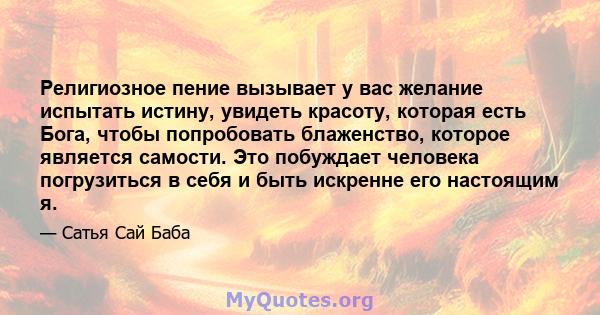 Религиозное пение вызывает у вас желание испытать истину, увидеть красоту, которая есть Бога, чтобы попробовать блаженство, которое является самости. Это побуждает человека погрузиться в себя и быть искренне его