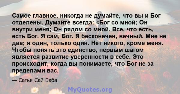 Самое главное, никогда не думайте, что вы и Бог отделены. Думайте всегда: «Бог со мной; Он внутри меня; Он рядом со мной. Все, что есть, есть Бог. Я сам, Бог. Я бесконечен, вечный. Мне не два; я один, только один. Нет