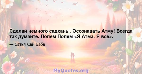 Сделай немного садханы. Осознавать Атму! Всегда так думайте. Полем Полем «Я Атма. Я все».