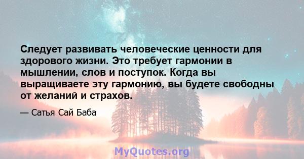 Следует развивать человеческие ценности для здорового жизни. Это требует гармонии в мышлении, слов и поступок. Когда вы выращиваете эту гармонию, вы будете свободны от желаний и страхов.