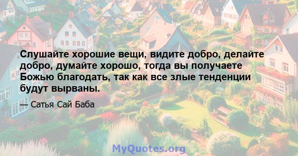 Слушайте хорошие вещи, видите добро, делайте добро, думайте хорошо, тогда вы получаете Божью благодать, так как все злые тенденции будут вырваны.