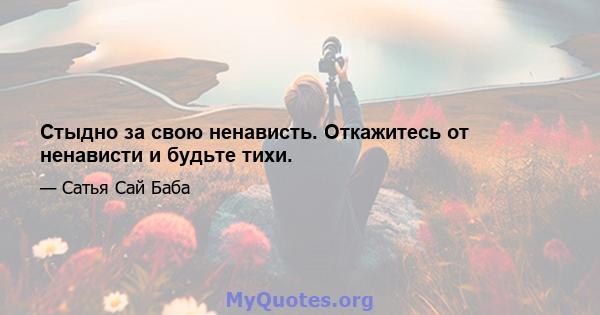 Стыдно за свою ненависть. Откажитесь от ненависти и будьте тихи.