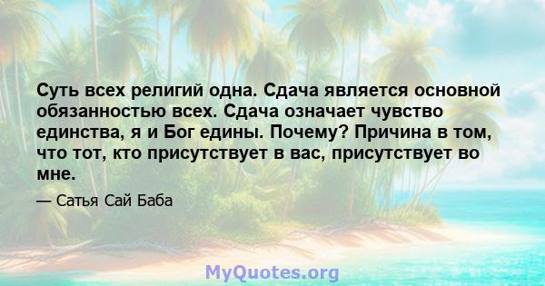 Суть всех религий одна. Сдача является основной обязанностью всех. Сдача означает чувство единства, я и Бог едины. Почему? Причина в том, что тот, кто присутствует в вас, присутствует во мне.