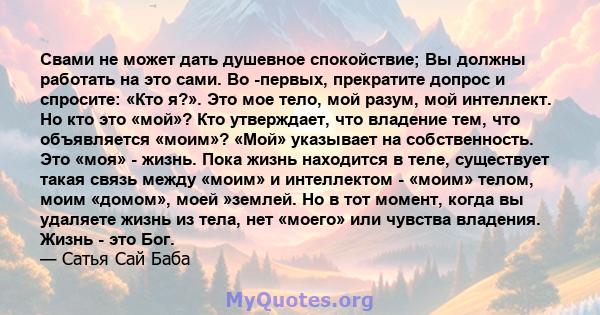 Свами не может дать душевное спокойствие; Вы должны работать на это сами. Во -первых, прекратите допрос и спросите: «Кто я?». Это мое тело, мой разум, мой интеллект. Но кто это «мой»? Кто утверждает, что владение тем,