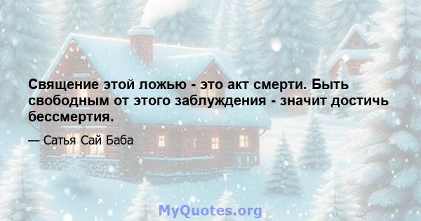 Священие этой ложью - это акт смерти. Быть свободным от этого заблуждения - значит достичь бессмертия.