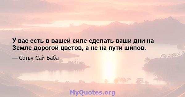 У вас есть в вашей силе сделать ваши дни на Земле дорогой цветов, а не на пути шипов.