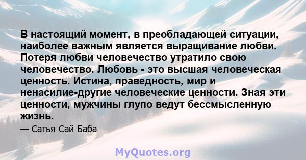 В настоящий момент, в преобладающей ситуации, наиболее важным является выращивание любви. Потеря любви человечество утратило свою человечество. Любовь - это высшая человеческая ценность. Истина, праведность, мир и