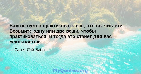 Вам не нужно практиковать все, что вы читаете. Возьмите одну или две вещи, чтобы практиковаться, и тогда это станет для вас реальностью.