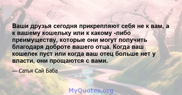 Ваши друзья сегодня прикрепляют себя не к вам, а к вашему кошельку или к какому -либо преимуществу, которые они могут получить благодаря доброте вашего отца. Когда ваш кошелек пуст или когда ваш отец больше нет у