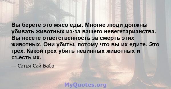 Вы берете это мясо еды. Многие люди должны убивать животных из-за вашего невегетарианства. Вы несете ответственность за смерть этих животных. Они убиты, потому что вы их едите. Это грех. Какой грех убить невинных