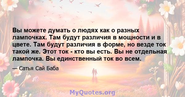 Вы можете думать о людях как о разных лампочках. Там будут различия в мощности и в цвете. Там будут различия в форме, но везде ток такой же. Этот ток - кто вы есть. Вы не отдельная лампочка. Вы единственный ток во всем.