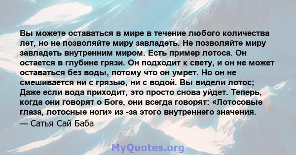 Вы можете оставаться в мире в течение любого количества лет, но не позволяйте миру завладеть. Не позволяйте миру завладеть внутренним миром. Есть пример лотоса. Он остается в глубине грязи. Он подходит к свету, и он не