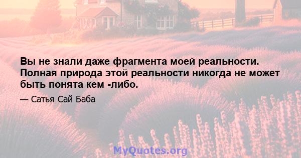 Вы не знали даже фрагмента моей реальности. Полная природа этой реальности никогда не может быть понята кем -либо.