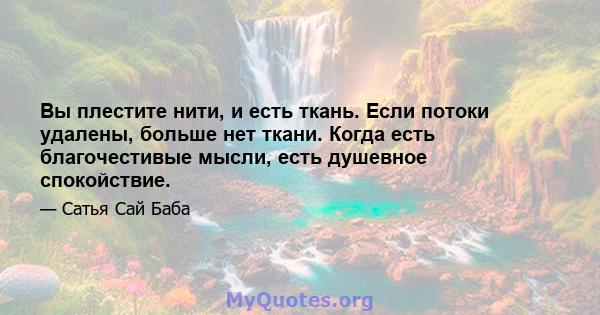 Вы плестите нити, и есть ткань. Если потоки удалены, больше нет ткани. Когда есть благочестивые мысли, есть душевное спокойствие.