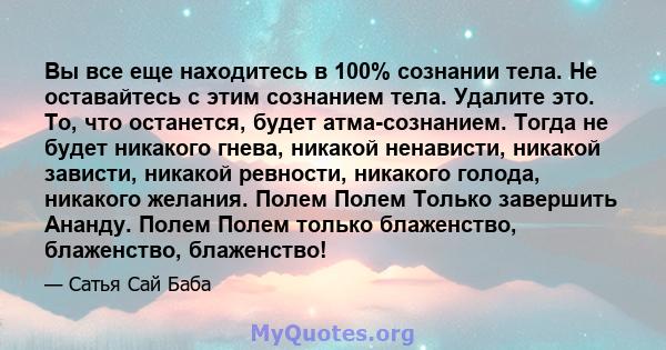 Вы все еще находитесь в 100% сознании тела. Не оставайтесь с этим сознанием тела. Удалите это. То, что останется, будет атма-сознанием. Тогда не будет никакого гнева, никакой ненависти, никакой зависти, никакой