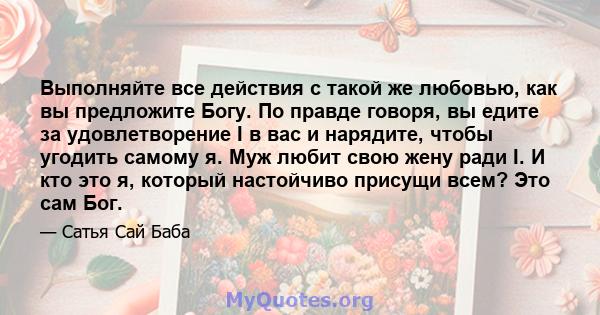 Выполняйте все действия с такой же любовью, как вы предложите Богу. По правде говоря, вы едите за удовлетворение I в вас и нарядите, чтобы угодить самому я. Муж любит свою жену ради I. И кто это я, который настойчиво