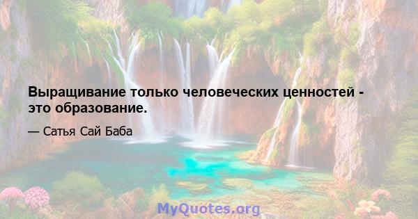 Выращивание только человеческих ценностей - это образование.