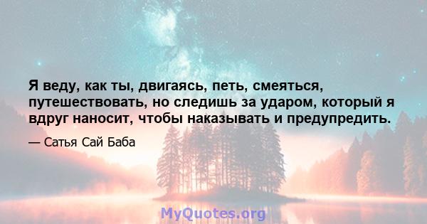 Я веду, как ты, двигаясь, петь, смеяться, путешествовать, но следишь за ударом, который я вдруг наносит, чтобы наказывать и предупредить.