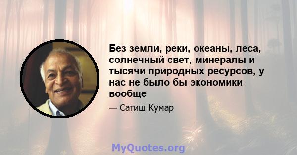 Без земли, реки, океаны, леса, солнечный свет, минералы и тысячи природных ресурсов, у нас не было бы экономики вообще